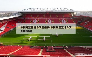 中国男篮直播今天直播赛(中国男篮直播今天直播视频)