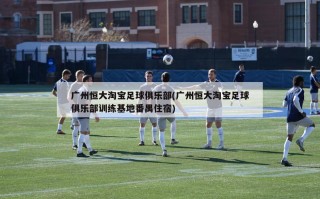 广州恒大淘宝足球俱乐部(广州恒大淘宝足球俱乐部训练基地番禺住宿)