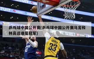 乒乓球中国公开赛(乒乓球中国公开赛马龙和林高远谁是冠军)